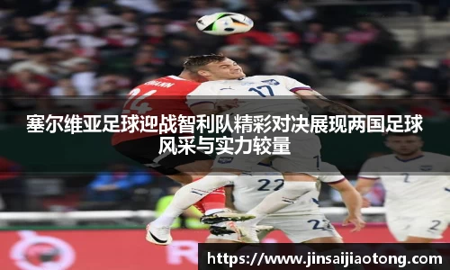 塞尔维亚足球迎战智利队精彩对决展现两国足球风采与实力较量