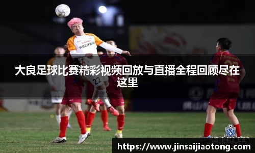 大良足球比赛精彩视频回放与直播全程回顾尽在这里