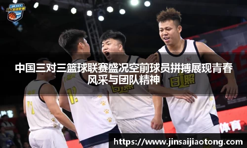 中国三对三篮球联赛盛况空前球员拼搏展现青春风采与团队精神