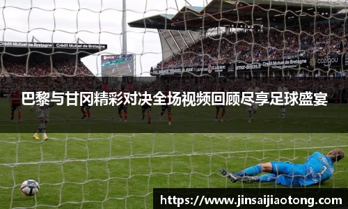 巴黎与甘冈精彩对决全场视频回顾尽享足球盛宴